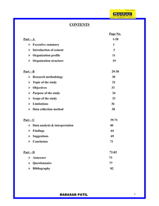 CONTENTS

                                           Page No.
Part – A                                        1-28
    Executive summary                          1
    Introduction of cement                     3
    Organization profile                       11
    Organization structure                     19


Part – B                                    29-38
    Research methodology                   30
    Topic of the study                      32
    Objectives                             33
    Purpose of the study                       34
    Scope of the study                         33
    Limitations                            36
    Data collection method                 38


Part – C                                   39-71
    Data analysis & interpretation        40
    Findings                               64
    Suggestions                            69
    Conclusion                            71


Part – D                                   72-82
    Annexure                              73
    Questionnaire                         77
    Bibliography                          82




                          BABASAB PATIL                1
 
