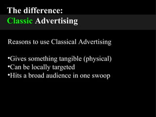 The difference: Classic  Advertising Reasons to use Classical Advertising Gives something tangible (physical) Can be locally targeted Hits a broad audience in one swoop 
