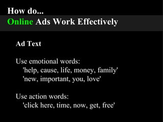 How do... Online   Ads Work Effectively Ad Text Use emotional words: 'help, cause, life, money, family' 'new, important, you, love' Use action words: 'click here, time, now, get, free' 