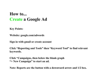 How to... Create  a Google Ad Key Points: Website: google.com/adwords Sign in with gmail or create account Click “Reporting and Tools” then “Keyword Tool” to find relevant keywords. Click “Campaigns, then below the blank graph  “ + New Campaign” to start an ad. Note: Reports are the button with a downward arrow and 1/2 box. 