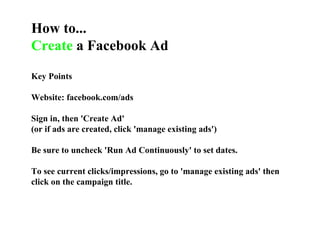 How to... Create  a Facebook Ad Key Points Website: facebook.com/ads Sign in, then 'Create Ad' (or if ads are created, click 'manage existing ads') Be sure to uncheck 'Run Ad Continuously' to set dates.  To see current clicks/impressions, go to 'manage existing ads' then click on the campaign title. 
