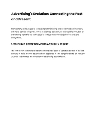 Advertising's Evolution: Connecting the Past
and Present
From catchy radio jingles to today's digital marketing and social media influencers,
ads have come a long way. Join us in this blog as we cruise through the evolution of
advertising, from the old static days to today's interactive experiences that are
everywhere.
1. WHEN DID ADVERTISEMENTS ACTUALLY START?
The first known commercial advertisements date back to Venetian traders in the 18th
century. In India, the first advertisement appeared in "The Bengal Gazette" on January
29, 1780. This marked the inception of advertising as we know it.
 