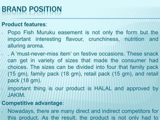 BRAND POSITION
Product features:
- Popo Fish Muruku easement is not only the form but the
important interesting flavour, crunchiness, nutrition and
alluring aroma.
- . A „must-never-miss item‟ on festive occasions. These snack
can get in variety of sizes that made the consumer had
choices. The sizes can be divided into four that family pack
(15 gm), family pack (18 gm), retail pack (15 gm), and retail
pack (18 gm).
- important thing is our product is HALAL and approved by
JAKIM.
Competitive advantage:
- Nowadays, there are many direct and indirect competitors for
this product. As the result, the product is not only had to

 