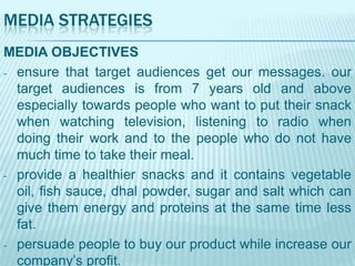MEDIA STRATEGIES
MEDIA OBJECTIVES
- ensure that target audiences get our messages. our
target audiences is from 7 years old and above
especially towards people who want to put their snack
when watching television, listening to radio when
doing their work and to the people who do not have
much time to take their meal.
- provide a healthier snacks and it contains vegetable
oil, fish sauce, dhal powder, sugar and salt which can
give them energy and proteins at the same time less
fat.
- persuade people to buy our product while increase our
company‟s profit.

 