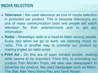 MEDIA SELECTION






Television : We used television as one of media selection
in promoted our product. This is because televisions are
one of mass communication tools and people will watch
television for their entertainment and to get any
information.
Radio : Nowadays radio is a must-to-listen among people.
Every day when we go to work, we listening music on
radio. This is another way to promote our product by
making jingles as radio script.
Print Ad : On this era of open minded people, reading
skills seems to be important. From this, to promoting our
product Fish Muruku Popo, we also use newspapers to
advertise our product. We used newspaper such as Metro,
The Star, Nan Yang Siang Pau and Tamil Nesan.

 