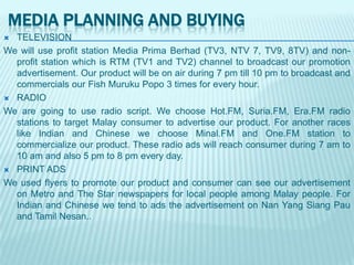 MEDIA PLANNING AND BUYING
TELEVISION
We will use profit station Media Prima Berhad (TV3, NTV 7, TV9, 8TV) and nonprofit station which is RTM (TV1 and TV2) channel to broadcast our promotion
advertisement. Our product will be on air during 7 pm till 10 pm to broadcast and
commercials our Fish Muruku Popo 3 times for every hour.
 RADIO
We are going to use radio script. We choose Hot.FM, Suria.FM, Era.FM radio
stations to target Malay consumer to advertise our product. For another races
like Indian and Chinese we choose Minal.FM and One.FM station to
commercialize our product. These radio ads will reach consumer during 7 am to
10 am and also 5 pm to 8 pm every day.
 PRINT ADS
We used flyers to promote our product and consumer can see our advertisement
on Metro and The Star newspapers for local people among Malay people. For
Indian and Chinese we tend to ads the advertisement on Nan Yang Siang Pau
and Tamil Nesan..


 
