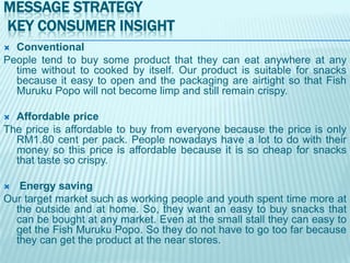 MESSAGE STRATEGY
KEY CONSUMER INSIGHT
Conventional
People tend to buy some product that they can eat anywhere at any
time without to cooked by itself. Our product is suitable for snacks
because it easy to open and the packaging are airtight so that Fish
Muruku Popo will not become limp and still remain crispy.


Affordable price
The price is affordable to buy from everyone because the price is only
RM1.80 cent per pack. People nowadays have a lot to do with their
money so this price is affordable because it is so cheap for snacks
that taste so crispy.


Energy saving
Our target market such as working people and youth spent time more at
the outside and at home. So, they want an easy to buy snacks that
can be bought at any market. Even at the small stall they can easy to
get the Fish Muruku Popo. So they do not have to go too far because
they can get the product at the near stores.


 
