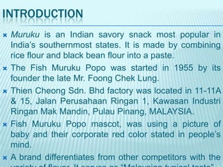 INTRODUCTION










Muruku is an Indian savory snack most popular in
India‟s southernmost states. It is made by combining
rice flour and black bean flour into a paste.
The Fish Muruku Popo was started in 1955 by its
founder the late Mr. Foong Chek Lung.
Thien Cheong Sdn. Bhd factory was located in 11-11A
& 15, Jalan Perusahaan Ringan 1, Kawasan Industri
Ringan Mak Mandin, Pulau Pinang, MALAYSIA.
Fish Muruku Popo mascot, was using a picture of
baby and their corporate red color stated in people‟s
mind.
A brand differentiates from other competitors with the

 