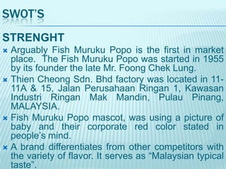 SWOT’S
STRENGHT
Arguably Fish Muruku Popo is the first in market
place. The Fish Muruku Popo was started in 1955
by its founder the late Mr. Foong Chek Lung.
 Thien Cheong Sdn. Bhd factory was located in 1111A & 15, Jalan Perusahaan Ringan 1, Kawasan
Industri Ringan Mak Mandin, Pulau Pinang,
MALAYSIA.
 Fish Muruku Popo mascot, was using a picture of
baby and their corporate red color stated in
people‟s mind.
 A brand differentiates from other competitors with
the variety of flavor. It serves as “Malaysian typical
taste”.


 