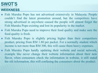 SWOT’S
WEEKNESS
 Fish Muruku Popo has not advertised extensively in Malaysia. People
couldn’t find the latest promotion around, but the competitors have
strong advertised in anywhere caused the people will almost forget the
Fish Muruku Popo existing and lost its popularity in the market.
 Fish Muruku Popo need to improve their food quality and make sure the
food quality is fresh.
 Fish Muruku Popo is slightly pricing higher than their competitors
product, pricing from RM 1.80 per packet. For a normally student which
income is not more than RM 300, this will cause them heavy expenses.
 Fish Muruku Popo hardly updating their website and social network,
example like never change their website information about their new
flavor, when consumers check the information in website, it still stated
the old information, this will confusing the consumers about the product.

 