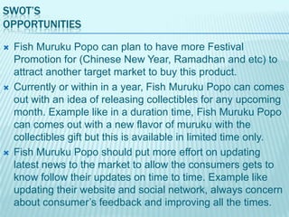 SWOT’S
OPPORTUNITIES






Fish Muruku Popo can plan to have more Festival
Promotion for (Chinese New Year, Ramadhan and etc) to
attract another target market to buy this product.
Currently or within in a year, Fish Muruku Popo can comes
out with an idea of releasing collectibles for any upcoming
month. Example like in a duration time, Fish Muruku Popo
can comes out with a new flavor of muruku with the
collectibles gift but this is available in limited time only.
Fish Muruku Popo should put more effort on updating
latest news to the market to allow the consumers gets to
know follow their updates on time to time. Example like
updating their website and social network, always concern
about consumer‟s feedback and improving all the times.

 