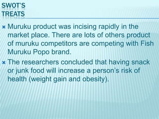 SWOT’S
TREATS
Muruku product was incising rapidly in the
market place. There are lots of others product
of muruku competitors are competing with Fish
Muruku Popo brand.
 The researchers concluded that having snack
or junk food will increase a person‟s risk of
health (weight gain and obesity).


 