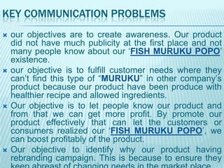 KEY COMMUNICATION PROBLEMS








our objectives are to create awareness. Our product
did not have much publicity at the first place and not
many people know about our „FISH MURUKU POPO‟
existence.
our objective is to fulfill customer needs where they
can‟t find this type of “MURUKU” in other company‟s
product because our product have been produce with
healthier recipe and allowed ingredients.
Our objective is to let people know our product and
from that we can get more profit. By promote our
product effectively that can let the customers or
consumers realized our „FISH MURUKU POPO‟, we
can boost profitably of the product.
Our objective to identify why our product having
rebranding campaign. This is because to ensure they

 