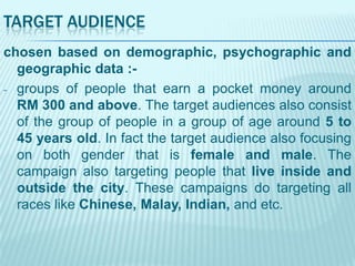 TARGET AUDIENCE
chosen based on demographic, psychographic and
geographic data :- groups of people that earn a pocket money around
RM 300 and above. The target audiences also consist
of the group of people in a group of age around 5 to
45 years old. In fact the target audience also focusing
on both gender that is female and male. The
campaign also targeting people that live inside and
outside the city. These campaigns do targeting all
races like Chinese, Malay, Indian, and etc.

 