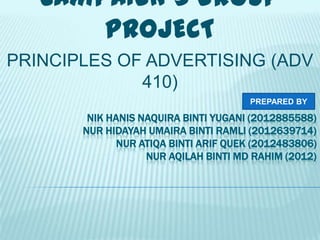 CAMPAIGN’S GROUP
PROJECT
PRINCIPLES OF ADVERTISING (ADV
410)
PREPARED BY

NIK HANIS NAQUIRA BINTI YUGANI (2012885588)
NUR HIDAYAH UMAIRA BINTI RAMLI (2012639714)
NUR ATIQA BINTI ARIF QUEK (2012483806)
NUR AQILAH BINTI MD RAHIM (2012)

 