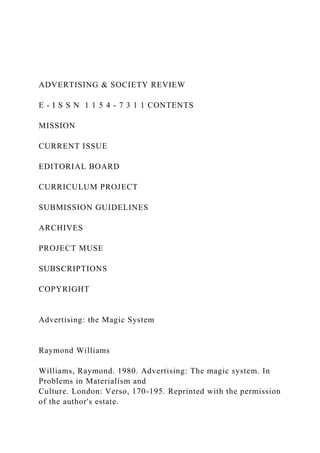 ADVERTISING & SOCIETY REVIEW
E - I S S N 1 1 5 4 - 7 3 1 1 CONTENTS
MISSION
CURRENT ISSUE
EDITORIAL BOARD
CURRICULUM PROJECT
SUBMISSION GUIDELINES
ARCHIVES
PROJECT MUSE
SUBSCRIPTIONS
COPYRIGHT
Advertising: the Magic System
Raymond Williams
Williams, Raymond. 1980. Advertising: The magic system. In
Problems in Materialism and
Culture. London: Verso, 170-195. Reprinted with the permission
of the author's estate.
 