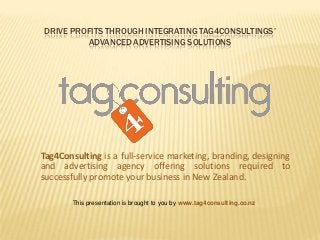 DRIVE PROFITS THROUGH INTEGRATING TAG4CONSULTINGS’
ADVANCED ADVERTISING SOLUTIONS

Tag4Consulting is a full-service marketing, branding, designing
and advertising agency offering solutions required to
successfully promote your business in New Zealand.
This presentation is brought to you by www.tag4consulting.co.nz

 
