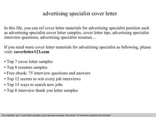 advertising specialist cover letter 
In this file, you can ref cover letter materials for advertising specialist position such 
as advertising specialist cover letter samples, cover letter tips, advertising specialist 
interview questions, advertising specialist resumes… 
If you need more cover letter materials for advertising specialist as following, please 
visit: coverletter123.com 
• Top 7 cover letter samples 
• Top 8 resumes samples 
• Free ebook: 75 interview questions and answers 
• Top 12 secrets to win every job interviews 
• Top 15 ways to search new jobs 
• Top 8 interview thank you letter samples 
Top materials: top 7 cover letter samples, top 8 Interview resumes samples, questions free and ebook: answers 75 – interview free download/ questions pdf and answers 
ppt file 
 