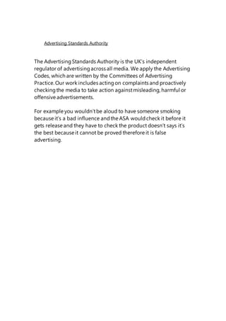 Advertising Standards Authority
The AdvertisingStandards Authority is the UK’s independent
regulator of advertisingacross all media. We apply the Advertising
Codes, which are written by the Committees of Advertising
Practice. Our work includes actingon complaints and proactively
checkingthe media to take action againstmisleading, harmful or
offensive advertisements.
For example you wouldn’tbe aloud to have someone smoking
because it’s a bad influence andthe ASA wouldcheck it before it
gets release and they have to check the product doesn’t says it’s
the best because it cannot be proved therefore it is false
advertising.
 