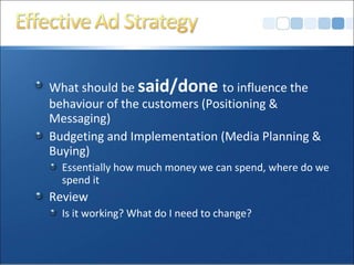 What should be said/done to influence the
behaviour of the customers (Positioning &
Messaging)
Budgeting and Implementation (Media Planning &
Buying)
Essentially how much money we can spend, where do we
spend it
Review
Is it working? What do I need to change?
 