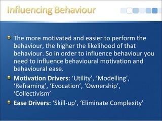 The more motivated and easier to perform the
behaviour, the higher the likelihood of that
behaviour. So in order to influence behaviour you
need to influence behavioural motivation and
behavioural ease.
Motivation Drivers: ‘Utility’, ‘Modelling’,
‘Reframing’, ‘Evocation’, ‘Ownership’,
‘Collectivism’
Ease Drivers: ‘Skill-up’, ‘Eliminate Complexity’
 