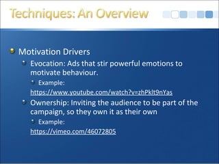Motivation Drivers
Evocation: Ads that stir powerful emotions to
motivate behaviour.
Example:
https://www.youtube.com/watch?v=zhPklt9nYas
Ownership: Inviting the audience to be part of the
campaign, so they own it as their own
Example:
https://vimeo.com/46072805
 