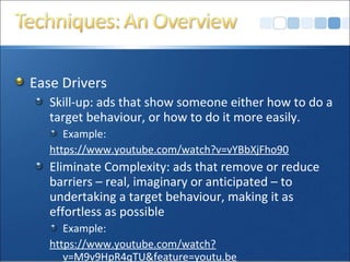 Ease Drivers
Skill-up: ads that show someone either how to do a
target behaviour, or how to do it more easily.
Example:
https://www.youtube.com/watch?v=vYBbXjFho90
Eliminate Complexity: ads that remove or reduce
barriers – real, imaginary or anticipated – to
undertaking a target behaviour, making it as
effortless as possible
Example:
https://www.youtube.com/watch?
v=M9v9HpR4qTU&feature=youtu.be
 