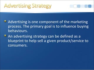 Advertising is one component of the marketing
process. The primary goal is to influence buying
behaviours.
An advertising strategy can be defined as a
blueprint to help sell a given product/service to
consumers.
 
