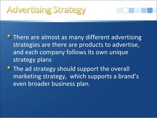There are almost as many different advertising
strategies are there are products to advertise,
and each company follows its own unique
strategy plans
The ad strategy should support the overall
marketing strategy, which supports a brand’s
even broader business plan.
 