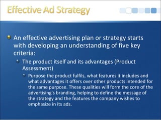 An effective advertising plan or strategy starts
with developing an understanding of five key
criteria:
The product itself and its advantages (Product
Assessment)
Purpose the product fulfils, what features it includes and
what advantages it offers over other products intended for
the same purpose. These qualities will form the core of the
advertising's branding, helping to define the message of
the strategy and the features the company wishes to
emphasize in its ads.
 