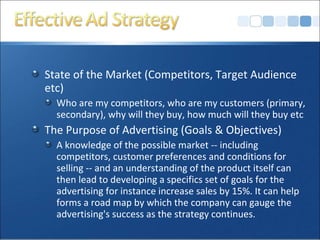 State of the Market (Competitors, Target Audience
etc)
Who are my competitors, who are my customers (primary,
secondary), why will they buy, how much will they buy etc
The Purpose of Advertising (Goals & Objectives)
A knowledge of the possible market -- including
competitors, customer preferences and conditions for
selling -- and an understanding of the product itself can
then lead to developing a specifics set of goals for the
advertising for instance increase sales by 15%. It can help
forms a road map by which the company can gauge the
advertising's success as the strategy continues.
 