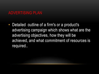 ADVERTISING PLAN

• Detailed outline of a firm's or a product's
  advertising campaign which shows what are the
  advertising objectives, how they will be
  achieved, and what commitment of resources is
  required..
 