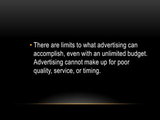• There are limits to what advertising can
  accomplish, even with an unlimited budget.
  Advertising cannot make up for poor
  quality, service, or timing.
 