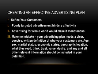 CREATING AN EFFECTIVE ADVERTISING PLAN
• Define Your Customers
I. Poorly targeted advertisement hinders affectivity
II. Advertising for whole world would make it monotonous
III. Make no mistake – your advertising plan needs a clear,
     concise, written definition of who your customers are. Age,
     sex, marital status, economic status, geographic location,
     what they read, think, trust, value, desire, and any and all
     other relevant information should be included in your
     definition.
 