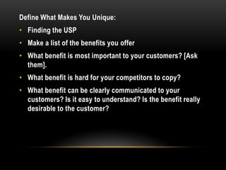 Define What Makes You Unique:
• Finding the USP
• Make a list of the benefits you offer
• What benefit is most important to your customers? [Ask
  them].
• What benefit is hard for your competitors to copy?
• What benefit can be clearly communicated to your
  customers? Is it easy to understand? Is the benefit really
  desirable to the customer?
 
