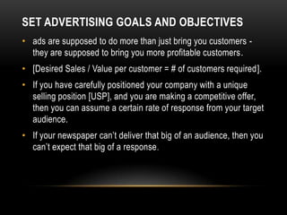 SET ADVERTISING GOALS AND OBJECTIVES
• ads are supposed to do more than just bring you customers -
  they are supposed to bring you more profitable customers.
• [Desired Sales / Value per customer = # of customers required].
• If you have carefully positioned your company with a unique
  selling position [USP], and you are making a competitive offer,
  then you can assume a certain rate of response from your target
  audience.
• If your newspaper can’t deliver that big of an audience, then you
  can’t expect that big of a response .
 