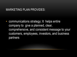 MARKETING PLAN PROVIDES:


• communications strategy; It helps entire
  company to give a planned, clear,
  comprehensive, and consistent message to your
  customers, employees, investors, and business
  partners
 