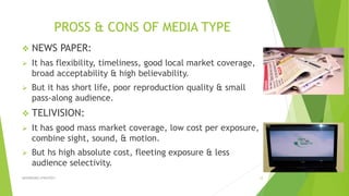 PROSS & CONS OF MEDIA TYPE
 NEWS PAPER:
 It has flexibility, timeliness, good local market coverage,
broad acceptability & high believability.
 But it has short life, poor reproduction quality & small
pass-along audience.
 TELIVISION:
 It has good mass market coverage, low cost per exposure,
combine sight, sound, & motion.
 But hs high absolute cost, fleeting exposure & less
audience selectivity.
ADVERISING STRATEGY 12
 