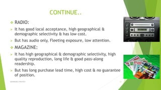 CONTINUE..
 RADIO:
 It has good local acceptance, high geographical &
demographic selectivity & has low cost.
 But has audio only, Fleeting exposure, low attention.
 MAGAZINE:
 It has high geographical & demographic selectivity, high
quality reproduction, long life & good pass-along
readership.
 But has long purchase lead time, high cost & no guarantee
of position.
ADVERISING STRATEGY 13
 