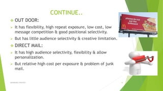 CONTINUE..
 OUT DOOR:
 It has flexibility, high repeat exposure, low cost, low
message competition & good positional selectivity.
 But has little audience selectivity & creative limitation.
 DIRECT MAIL:
 It has high audience selectivity, flexibility & allow
personalization.
 But relative high cost per exposure & problem of junk
mail.
ADVERISING STRATEGY 14
 