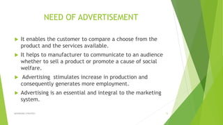 NEED OF ADVERTISEMENT
 It enables the customer to compare a choose from the
product and the services available.
 It helps to manufacturer to communicate to an audience
whether to sell a product or promote a cause of social
welfare.
 Advertising stimulates increase in production and
consequently generates more employment.
 Advertising is an essential and integral to the marketing
system.
ADVERISING STRATEGY 15
 