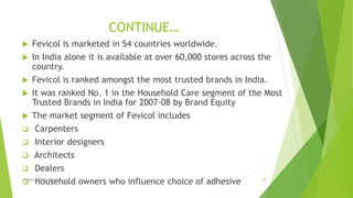 CONTINUE…
 Fevicol is marketed in 54 countries worldwide.
 In India alone it is available at over 60,000 stores across the
country.
 Fevicol is ranked amongst the most trusted brands in India.
 It was ranked No. 1 in the Household Care segment of the Most
Trusted Brands in India for 2007-08 by Brand Equity
 The market segment of Fevicol includes
 Carpenters
 Interior designers
 Architects
 Dealers
 Household owners who influence choice of adhesiveADVERISING STRATEGY 18
 