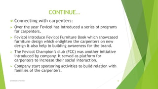 CONTINUE..
 Connecting with carpenters:
 Over the year Fevicol has introduced a series of programs
for carpenters.
 Fevicol introduce Fevicol Furniture Book which showcased
furniture design which enlighten the carpenters on new
design & also help in building awareness for the brand.
 The Fevicol Champion’s club (FCC) was another initiative
introduced by company. It served as platform for
carpenters to increase their social interaction.
 Company start sponsoring activities to build relation with
families of the carpenters.
ADVERISING STRATEGY 20
 