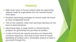 FINDINGS
 High recall value of Fevicol reflects that the advertising
expense made by organization has will covered human
mind space.
 Excellent advertising strategies of fevicol made the brand
as most recognizable brand.
 54% of the customer make their purchase decisions on the
basis of advertisements.
 Advertising helps at large extent in influencing the
prospect for generating first purchase of product.
 In Ads of Fevicol the natural activities are linked with
unnatural sequences, that lead to have word-of-mouth-
marketing of product and a remarkable amount of sales is
generated through this.
ADVERISING STRATEGY 36
 
