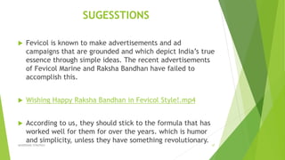 SUGESSTIONS
 Fevicol is known to make advertisements and ad
campaigns that are grounded and which depict India’s true
essence through simple ideas. The recent advertisements
of Fevicol Marine and Raksha Bandhan have failed to
accomplish this.
 Wishing Happy Raksha Bandhan in Fevicol Style!.mp4
 According to us, they should stick to the formula that has
worked well for them for over the years. which is humor
and simplicity, unless they have something revolutionary.
ADVERISING STRATEGY 37
 