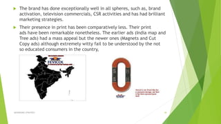  The brand has done exceptionally well in all spheres, such as, brand
activation, television commercials, CSR activities and has had brilliant
marketing strategies.
 Their presence in print has been comparatively less. Their print
ads have been remarkable nonetheless. The earlier ads (India map and
Tree ads) had a mass appeal but the newer ones (Magnets and Cut
Copy ads) although extremely witty fail to be understood by the not
so educated consumers in the country,
ADVERISING STRATEGY 38
 