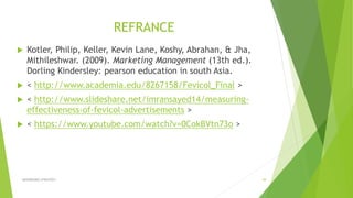 REFRANCE
 Kotler, Philip, Keller, Kevin Lane, Koshy, Abrahan, & Jha,
Mithileshwar. (2009). Marketing Management (13th ed.).
Dorling Kindersley: pearson education in south Asia.
 < http://www.academia.edu/8267158/Fevicol_Final >
 < http://www.slideshare.net/imransayed14/measuring-
effectiveness-of-fevicol-advertisements >
 < https://www.youtube.com/watch?v=0CokBVtn73o >
ADVERISING STRATEGY 39
 