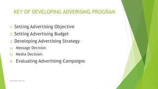 KEY OF DEVELOPING ADVERISING PROGRAM
1. Setting Advertising Objective
2. Setting Advertising Budget
3. Developing Advertising Strategy
a) Message Decision
b) Media Decision.
4. Evaluating Advertising Campaigns
ADVERISING STRATEGY 4
 