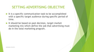 SETTING ADVERTISING OBJECTIVE
 It is a specific communication task to be accomplished
with a specific target audience during specific period of
time.
 It should be based on past decision, target market
marketing mix which define the job that advertising must
do in the total marketing program.
ADVERISING STRATEGY 5
 