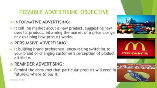 POSSIBLE ADVERTISING OBJECTIVE
 INFORMATIVE ADVERTISING:
 It tell the market about a new product, suggesting new
uses for product, informing the market of a price change
or explaining how product works.
 PERSUASIVE ADVERTISING:
 It building brand preference ,encouraging switching to
your brand or changing customer’s perception of product
attribute.
 REMINDER ADVERTISING:
 Remind the consumer that particular product will need in
future & where to buy it.
ADVERISING STRATEGY 6
 
